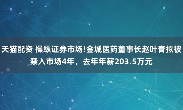 天猫配资 操纵证券市场!金城医药董事长赵叶青拟被禁入市场4年，去年年薪203.5万元