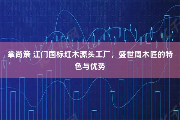 掌尚策 江门国标红木源头工厂，盛世周木匠的特色与优势