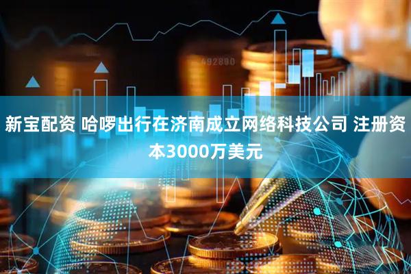 新宝配资 哈啰出行在济南成立网络科技公司 注册资本3000万美元