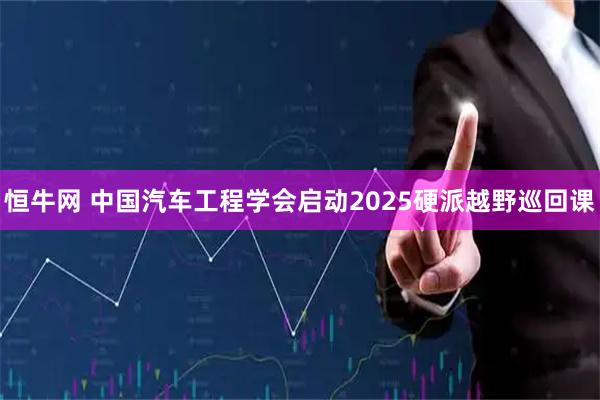 恒牛网 中国汽车工程学会启动2025硬派越野巡回课