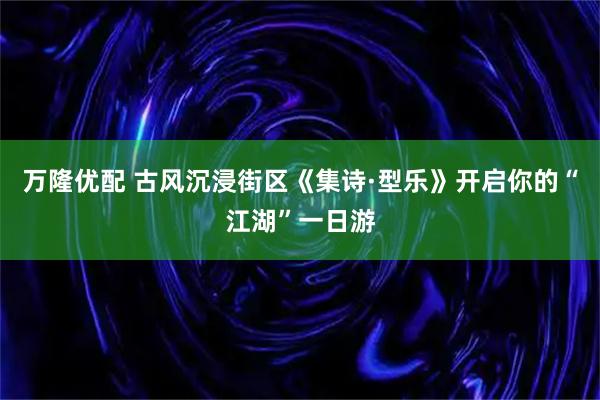 万隆优配 古风沉浸街区《集诗·型乐》开启你的“江湖”一日游