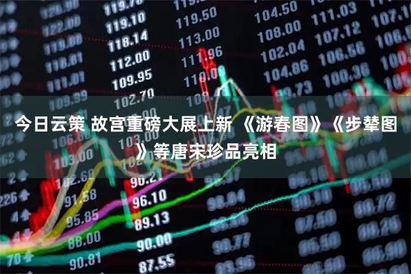 今日云策 故宫重磅大展上新 《游春图》《步辇图》等唐宋珍品亮相